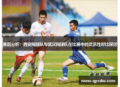 赛后分析：西安网球队与武汉网球队在比赛中的灵活性对比探讨