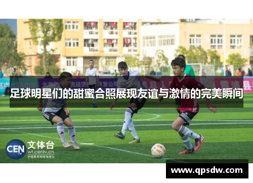 足球明星们的甜蜜合照展现友谊与激情的完美瞬间