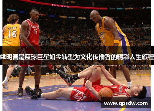 姚明曾是篮球巨星如今转型为文化传播者的精彩人生旅程