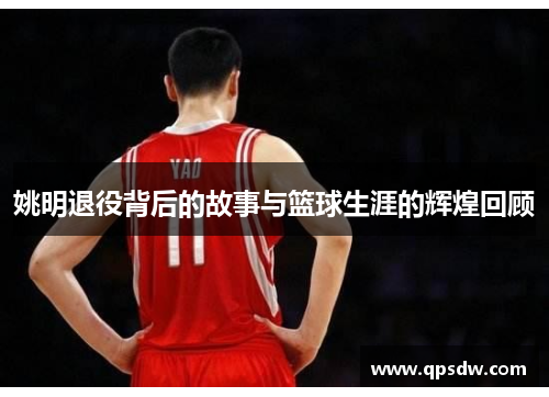姚明退役背后的故事与篮球生涯的辉煌回顾