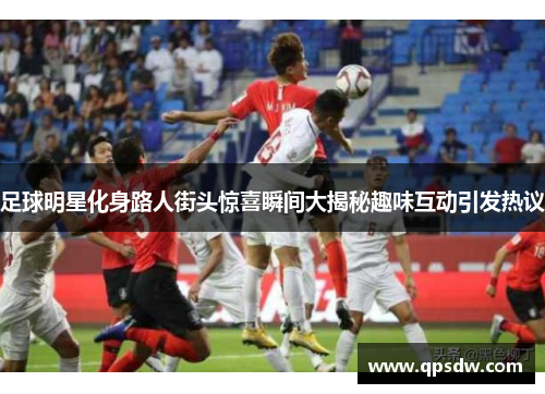 足球明星化身路人街头惊喜瞬间大揭秘趣味互动引发热议