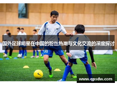 国外足球明星在中国的粉丝热潮与文化交流的深度探讨