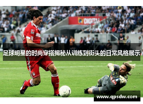 足球明星的时尚穿搭揭秘从训练到街头的日常风格展示