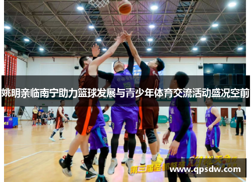 姚明亲临南宁助力篮球发展与青少年体育交流活动盛况空前
