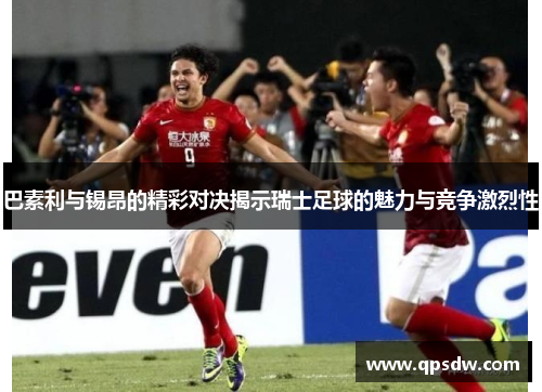 巴素利与锡昂的精彩对决揭示瑞士足球的魅力与竞争激烈性